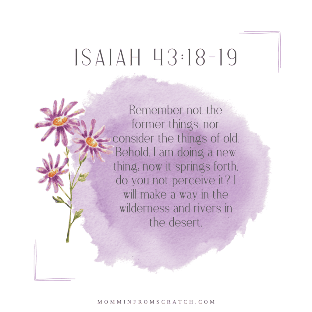 Isaiah 43:18-19 “Remember not the former things, nor consider the things of  old. Behold, I am doing a new thing; now it springs forth, do you not  perceive it? I will make